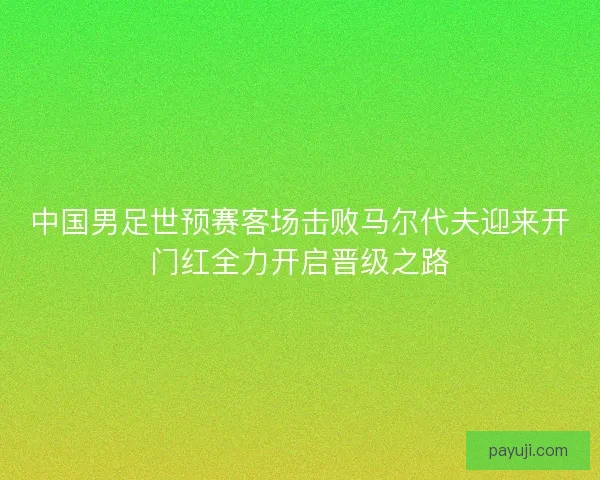 中国男足世预赛客场击败马尔代夫迎来开门红全力开启晋级之路