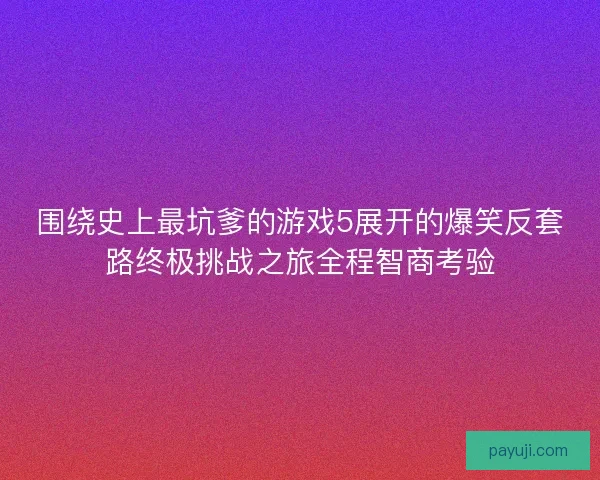 围绕史上最坑爹的游戏5展开的爆笑反套路终极挑战之旅全程智商考验