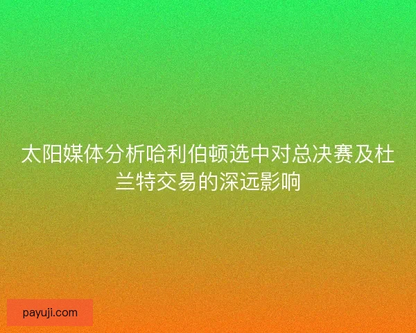 太阳媒体分析哈利伯顿选中对总决赛及杜兰特交易的深远影响