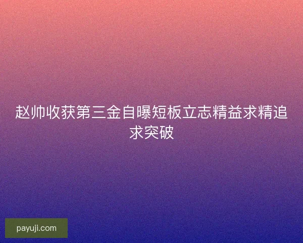 赵帅收获第三金自曝短板立志精益求精追求突破