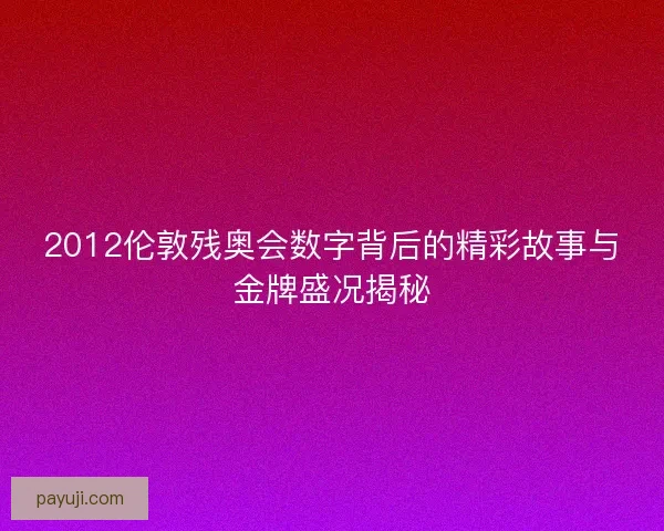 2012伦敦残奥会数字背后的精彩故事与金牌盛况揭秘
