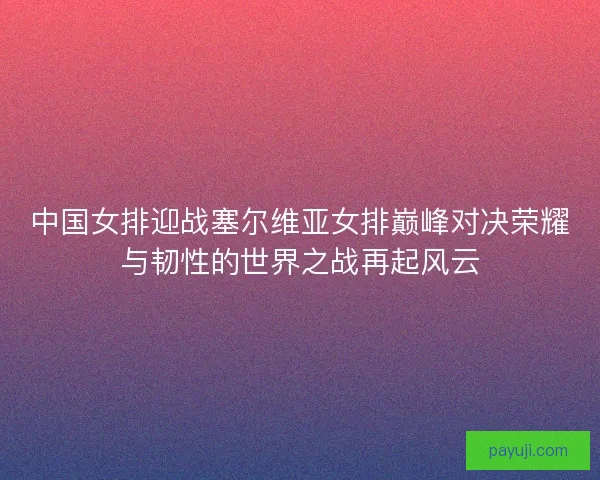 中国女排迎战塞尔维亚女排巅峰对决荣耀与韧性的世界之战再起风云
