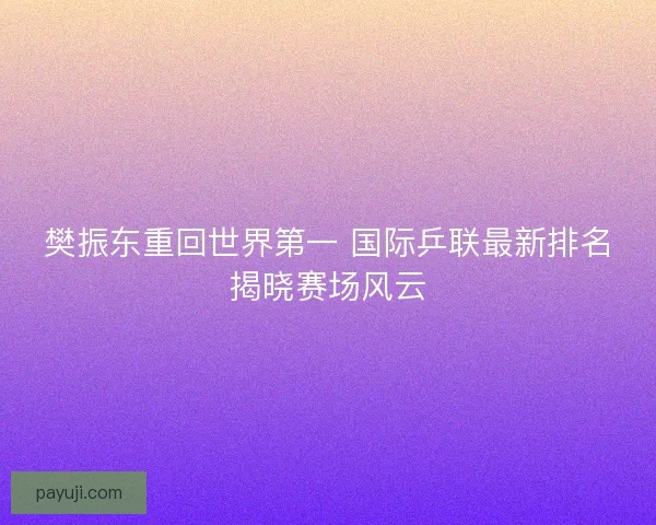 樊振东重回世界第一 国际乒联最新排名揭晓赛场风云