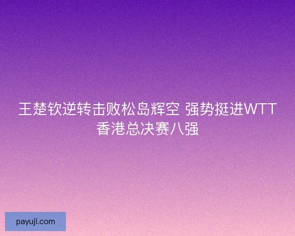 王楚钦逆转击败松岛辉空 强势挺进WTT香港总决赛八强 王楚钦逆转击败松岛辉空 强势挺进WTT香港总决赛八强