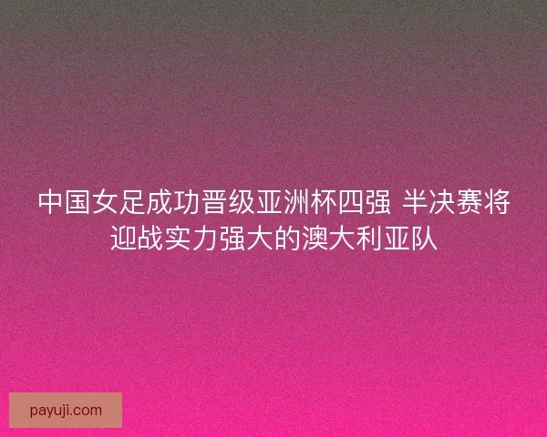 中国女足成功晋级亚洲杯四强 半决赛将迎战实力强大的澳大利亚队 中国女足成功晋级亚洲杯四强 半决赛将迎战实力强大的澳大利亚队