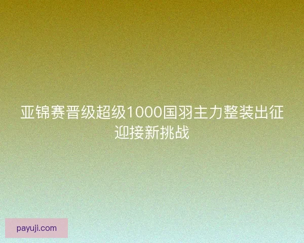 亚锦赛晋级超级1000国羽主力整装出征迎接新挑战 亚锦赛晋级超级1000国羽主力整装出征迎接新挑战