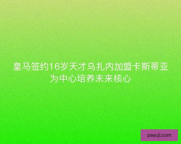 皇马签约16岁天才乌扎内加盟卡斯蒂亚为中心培养未来核心
