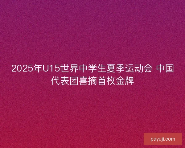 2025年U15世界中学生夏季运动会 中国代表团喜摘首枚金牌 2025年U15世界中学生夏季运动会 中国代表团喜摘首枚金牌