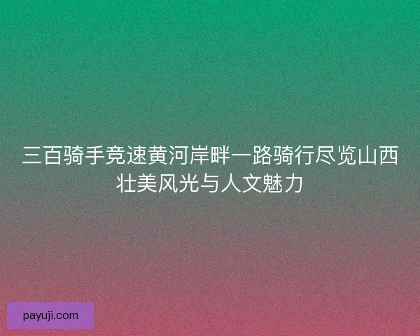 三百骑手竞速黄河岸畔一路骑行尽览山西壮美风光与人文魅力
