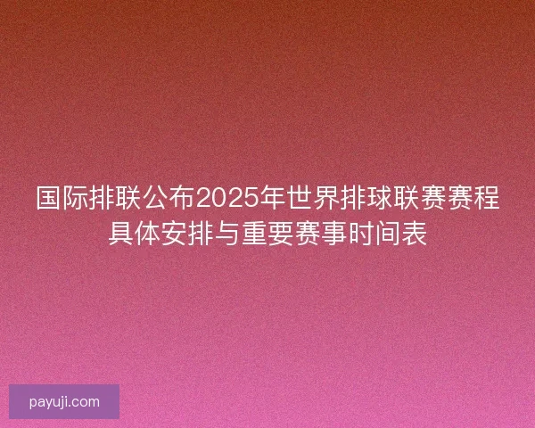国际排联公布2025年世界排球联赛赛程具体安排与重要赛事时间表