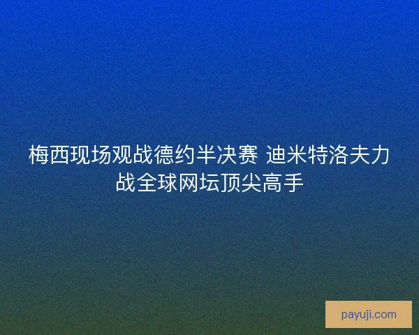 梅西现场观战德约半决赛 迪米特洛夫力战全球网坛顶尖高手