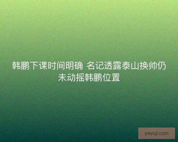 韩鹏下课时间明确 名记透露泰山换帅仍未动摇韩鹏位置