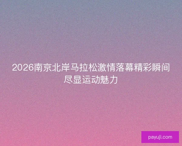 2026南京北岸马拉松激情落幕精彩瞬间尽显运动魅力