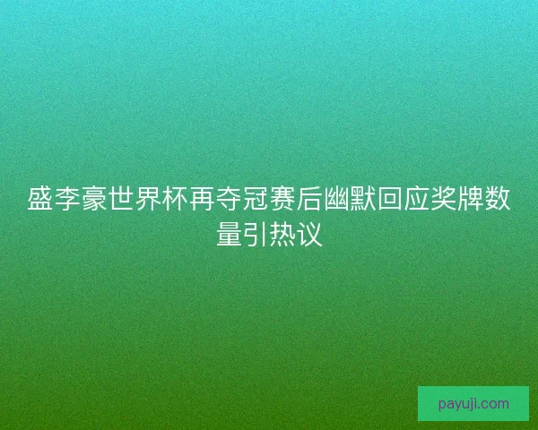 盛李豪世界杯再夺冠赛后幽默回应奖牌数量引热议