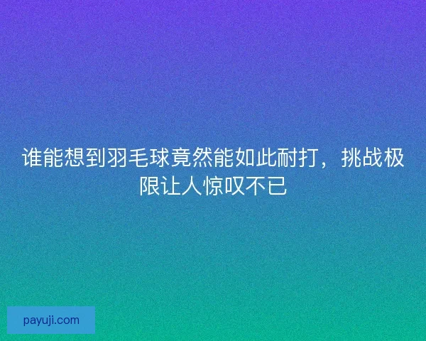 谁能想到羽毛球竟然能如此耐打,挑战极限让人惊叹不已 谁能想到羽毛球竟然能如此耐打,挑战极限让人惊叹不已
