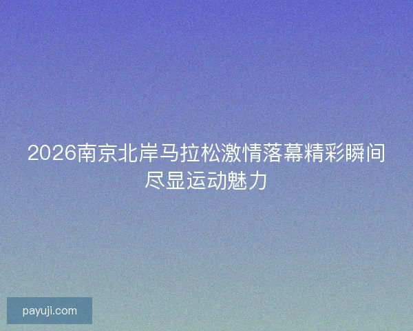 2026南京北岸马拉松激情落幕精彩瞬间尽显运动魅力 2026南京北岸马拉松激情落幕精彩瞬间尽显运动魅力