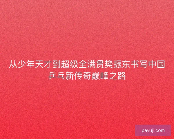 从少年天才到超级全满贯樊振东书写中国乒乓新传奇巅峰之路 从少年天才到超级全满贯樊振东书写中国乒乓新传奇巅峰之路