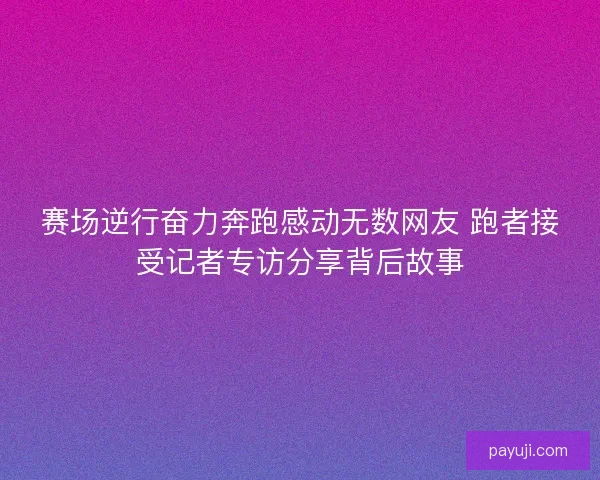 赛场逆行奋力奔跑感动无数网友 跑者接受记者专访分享背后故事 赛场逆行奋力奔跑感动无数网友 跑者接受记者专访分享背后故事