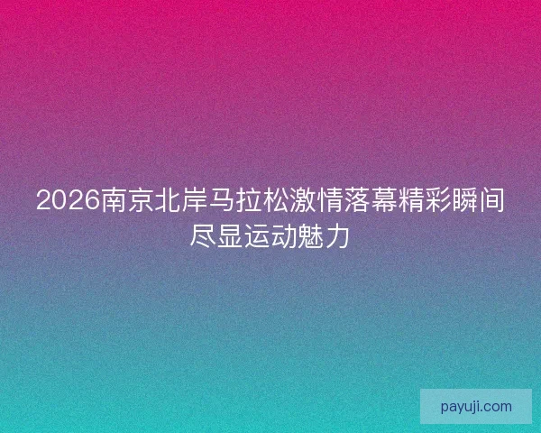 2026南京北岸马拉松激情落幕精彩瞬间尽显运动魅力 2026南京北岸马拉松激情落幕精彩瞬间尽显运动魅力