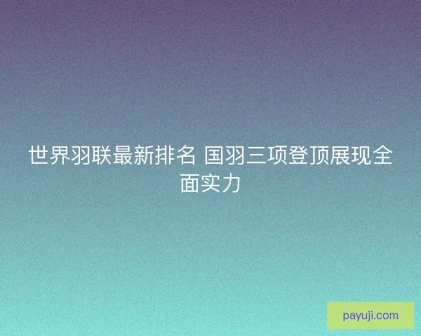 世界羽联最新排名 国羽三项登顶展现全面实力 世界羽联最新排名 国羽三项登顶展现全面实力