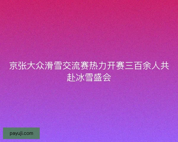 京张大众滑雪交流赛热力开赛三百余人共赴冰雪盛会 京张大众滑雪交流赛热力开赛三百余人共赴冰雪盛会