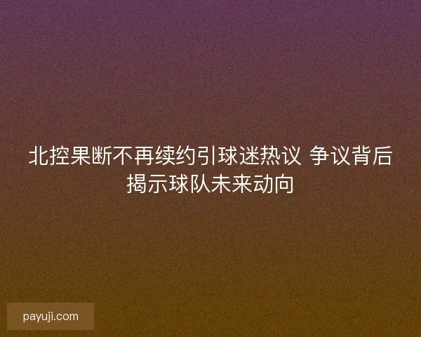 北控果断不再续约引球迷热议 争议背后揭示球队未来动向