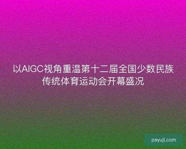 以AIGC视角重温第十二届全国少数民族传统体育运动会开幕盛况