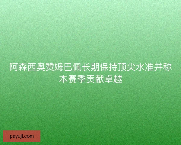 阿森西奥赞姆巴佩长期保持顶尖水准并称本赛季贡献卓越 阿森西奥赞姆巴佩长期保持顶尖水准并称本赛季贡献卓越