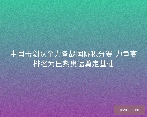 中国击剑队全力备战国际积分赛 力争高排名为巴黎奥运奠定基础 中国击剑队全力备战国际积分赛 力争高排名为巴黎奥运奠定基础