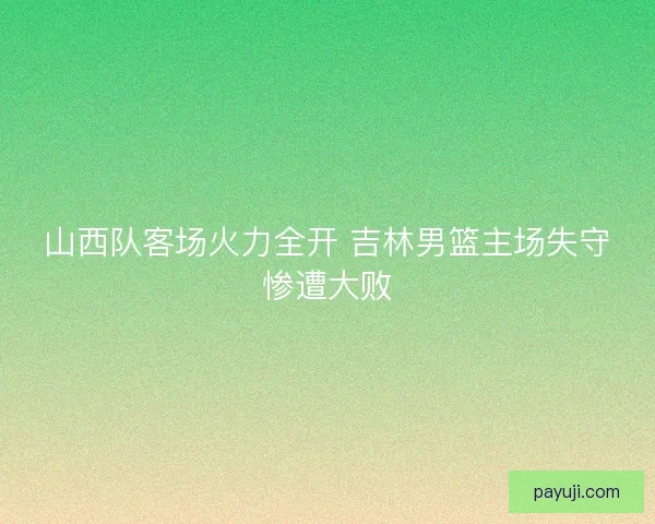 山西队客场火力全开 吉林男篮主场失守惨遭大败 山西队客场火力全开 吉林男篮主场失守惨遭大败